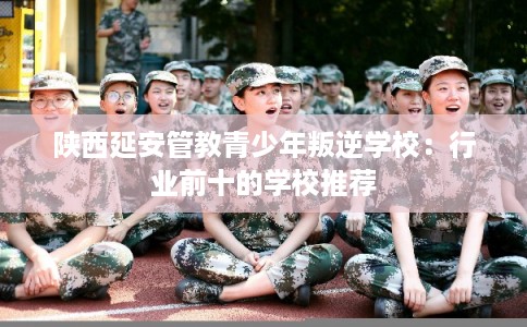 陕西延安管教青少年叛逆学校：行业前十的学校推荐