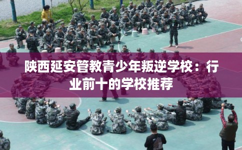 陕西延安管教青少年叛逆学校：行业前十的学校推荐