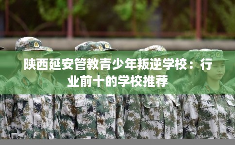陕西延安管教青少年叛逆学校：行业前十的学校推荐