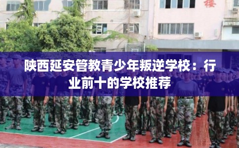 陕西延安管教青少年叛逆学校：行业前十的学校推荐