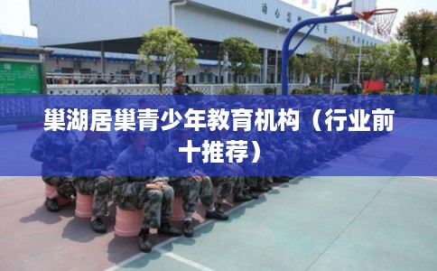 巢湖居巢青少年教育机构(行业前十推荐) 巢湖居巢青少年教育机构(行业前十推荐)