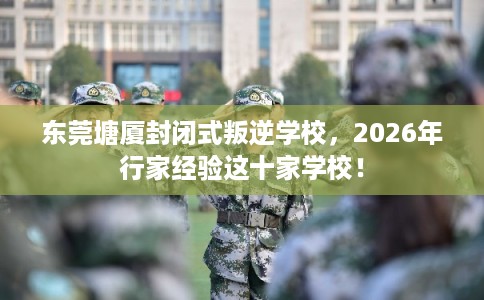 东莞塘厦封闭式叛逆学校,2026年行家经验这十家学校! 东莞塘厦封闭式叛逆学校,2026年行家经验这十家学校!
