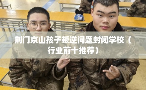 荆门京山孩子叛逆问题封闭学校(行业前十推荐) 荆门京山孩子叛逆问题封闭学校(行业前十推荐)