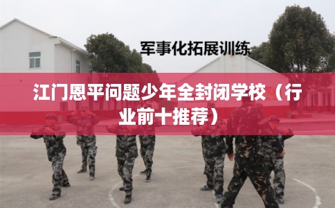 江门恩平问题少年全封闭学校（行业前十推荐）