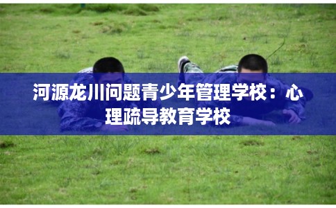河源龙川问题青少年管理学校:心理疏导教育学校 河源龙川问题青少年管理学校:心理疏导教育学校
