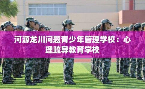 河源龙川问题青少年管理学校：心理疏导教育学校