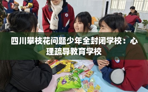 四川攀枝花问题少年全封闭学校:心理疏导教育学校 四川攀枝花问题少年全封闭学校:心理疏导教育学校