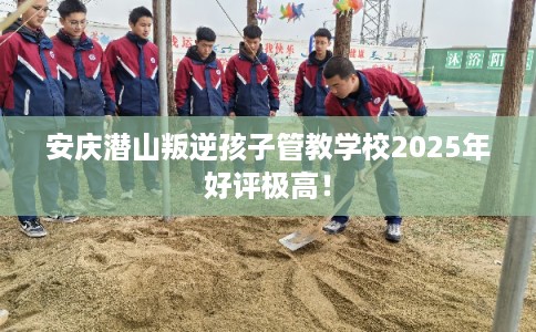 安庆潜山叛逆孩子管教学校2025年好评极高！