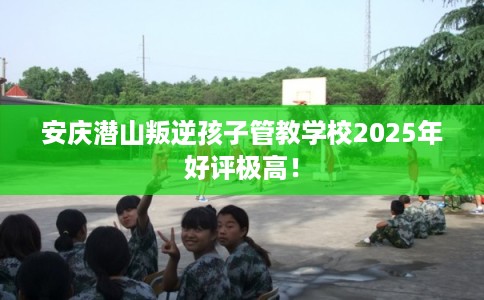 安庆潜山叛逆孩子管教学校2025年好评极高！