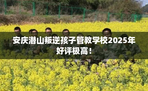安庆潜山叛逆孩子管教学校2025年好评极高！