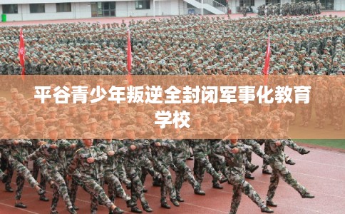 平谷青少年叛逆全封闭军事化教育学校 平谷青少年叛逆全封闭军事化教育学校