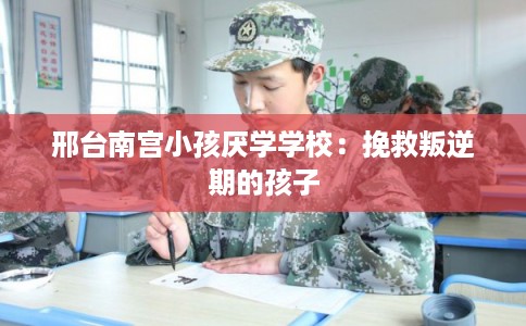 邢台南宫小孩厌学学校：挽救叛逆期的孩子