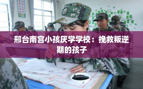 邢台南宫小孩厌学学校：挽救叛逆期的孩子