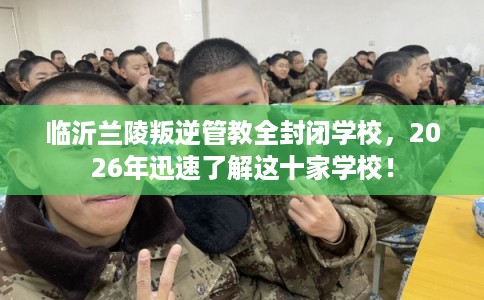 临沂兰陵叛逆管教全封闭学校,2026年迅速了解这十家学校! 临沂兰陵叛逆管教全封闭学校,2026年迅速了解这十家学校!