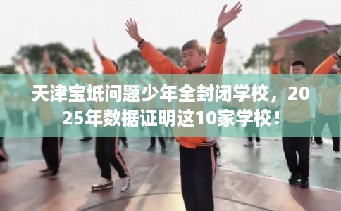天津宝坻问题少年全封闭学校，2025年数据证明这10家学校！