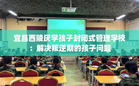 宜昌西陵厌学孩子封闭式管理学校：解决叛逆期的孩子问题