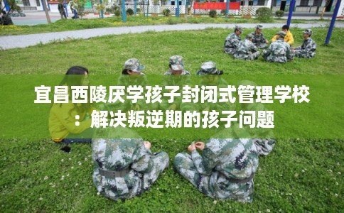 宜昌西陵厌学孩子封闭式管理学校：解决叛逆期的孩子问题