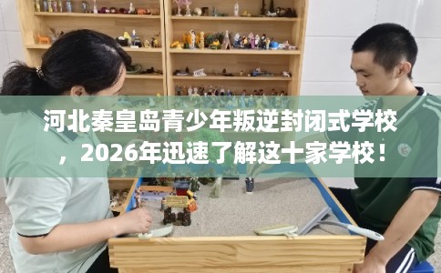 河北秦皇岛青少年叛逆封闭式学校，2026年迅速了解这十家学校！