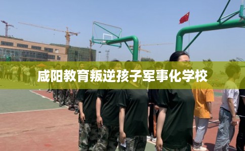 咸阳教育叛逆孩子军事化学校