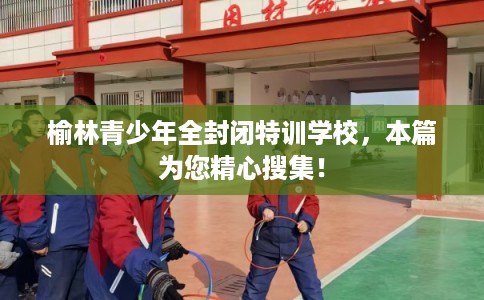 榆林青少年全封闭特训学校，本篇为您精心搜集！