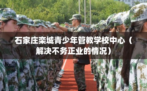 石家庄栾城青少年管教学校中心(解决不务正业的情况) 石家庄栾城青少年管教学校中心(解决不务正业的情况)