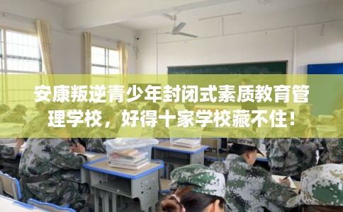 安康叛逆青少年封闭式素质教育管理学校，好得十家学校藏不住！