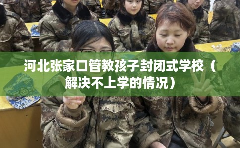 河北张家口管教孩子封闭式学校(解决不上学的情况) 河北张家口管教孩子封闭式学校(解决不上学的情况)