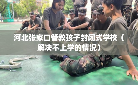 河北张家口管教孩子封闭式学校（解决不上学的情况）