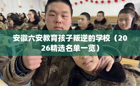 安徽六安教育孩子叛逆的学校(2026精选名单一览) 安徽六安教育孩子叛逆的学校(2026精选名单一览)