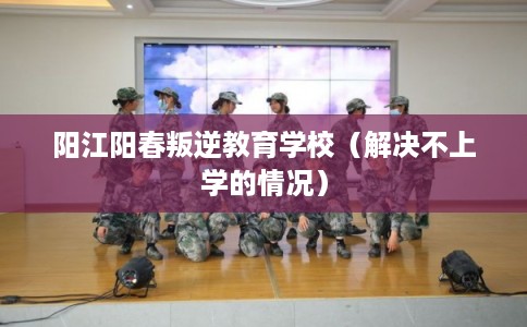 阳江阳春叛逆教育学校（解决不上学的情况）