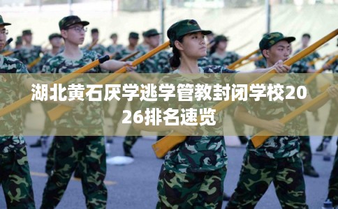湖北黄石厌学逃学管教封闭学校2026排名速览 湖北黄石厌学逃学管教封闭学校2026排名速览