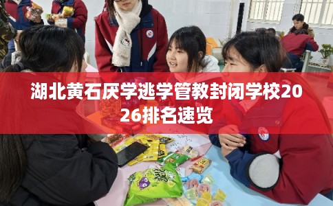 湖北黄石厌学逃学管教封闭学校2026排名速览 湖北黄石厌学逃学管教封闭学校2026排名速览