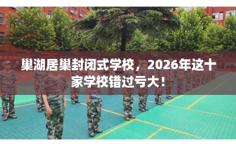 巢湖居巢封闭式学校，2026年这十家学校错过亏大！