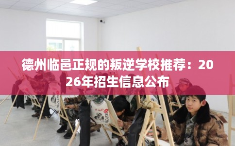 德州临邑正规的叛逆学校推荐：2026年招生信息公布