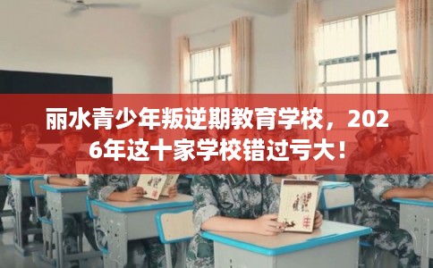 丽水青少年叛逆期教育学校，2026年这十家学校错过亏大！