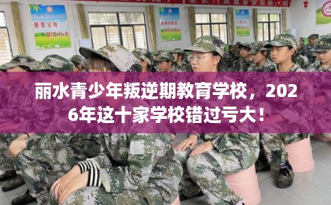丽水青少年叛逆期教育学校，2026年这十家学校错过亏大！