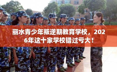 丽水青少年叛逆期教育学校，2026年这十家学校错过亏大！