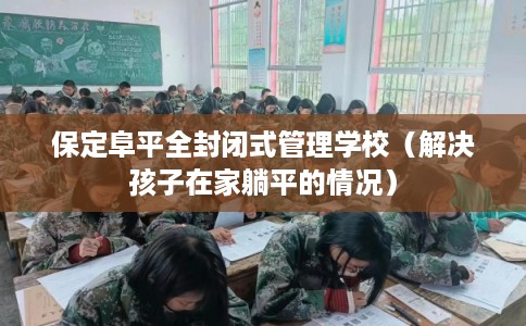 保定阜平全封闭式管理学校(解决孩子在家躺平的情况) 保定阜平全封闭式管理学校(解决孩子在家躺平的情况)