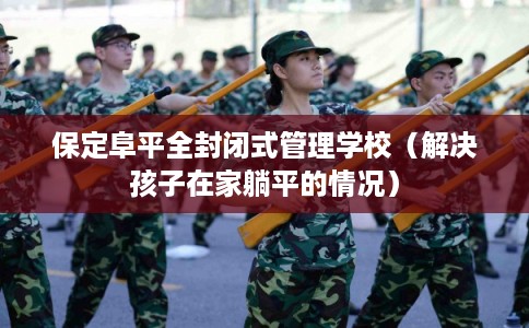 保定阜平全封闭式管理学校（解决孩子在家躺平的情况）