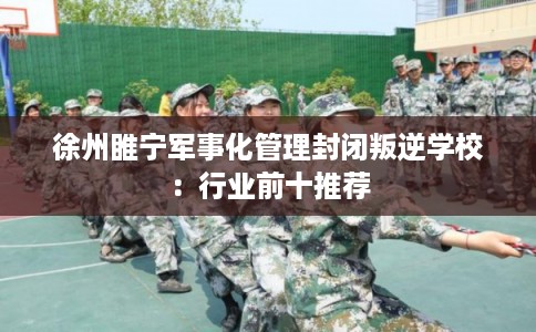 徐州睢宁军事化管理封闭叛逆学校：行业前十推荐