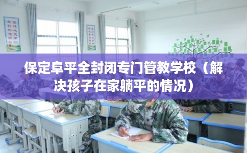 保定阜平全封闭专门管教学校（解决孩子在家躺平的情况）