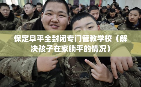 保定阜平全封闭专门管教学校（解决孩子在家躺平的情况）