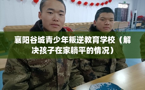 襄阳谷城青少年叛逆教育学校（解决孩子在家躺平的情况）