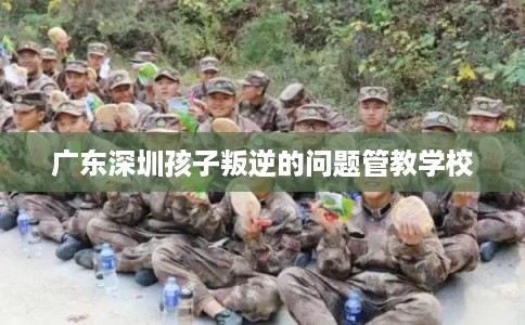 广东深圳孩子叛逆的问题管教学校