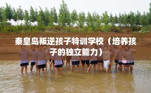 秦皇岛叛逆孩子特训学校（培养孩子的独立能力）