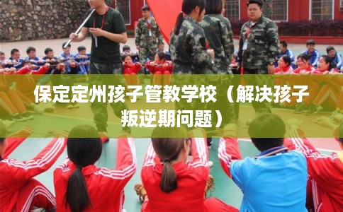 保定定州孩子管教学校（解决孩子叛逆期问题）