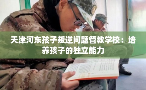 天津河东孩子叛逆问题管教学校：培养孩子的独立能力