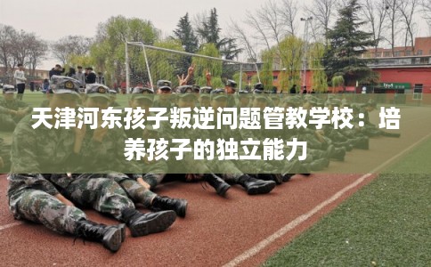 天津河东孩子叛逆问题管教学校：培养孩子的独立能力