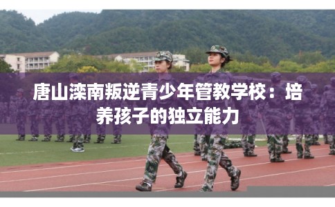 唐山滦南叛逆青少年管教学校：培养孩子的独立能力