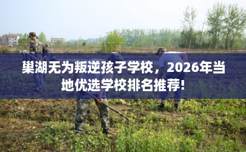 巢湖无为叛逆孩子学校，2026年当地优选学校排名推荐!